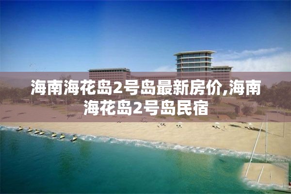 海南海花岛2号岛最新房价,海南海花岛2号岛民宿