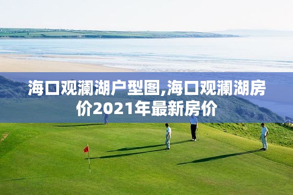 海口观澜湖户型图,海口观澜湖房价2021年最新房价