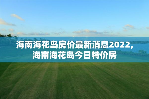 海南海花岛房价最新消息2022,海南海花岛今日特价房