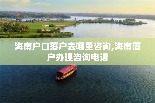 海南户口落户去哪里咨询,海南落户办理咨询电话