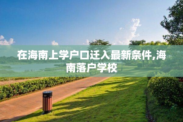 在海南上学户口迁入最新条件,海南落户学校