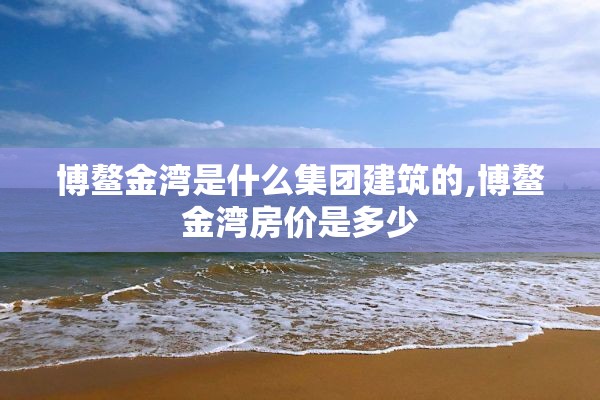 博鳌金湾是什么集团建筑的,博鳌金湾房价是多少