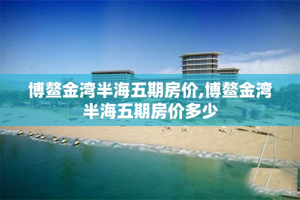 博鳌金湾半海五期房价,博鳌金湾半海五期房价多少