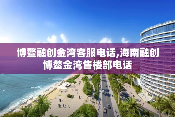 博鳌融创金湾客服电话,海南融创博鳌金湾售楼部电话