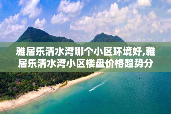 雅居乐清水湾哪个小区环境好,雅居乐清水湾小区楼盘价格趋势分析