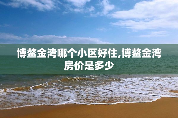 博鳌金湾哪个小区好住,博鳌金湾房价是多少