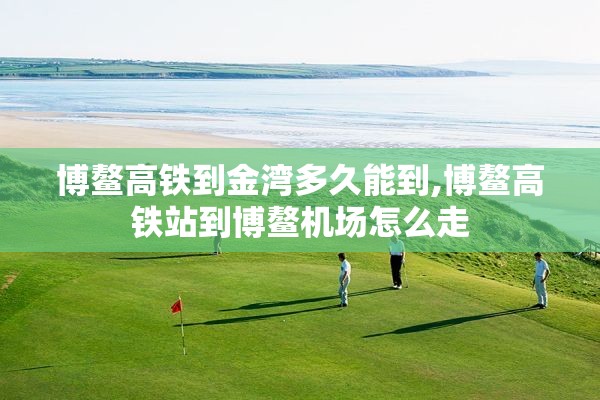 博鳌高铁到金湾多久能到,博鳌高铁站到博鳌机场怎么走