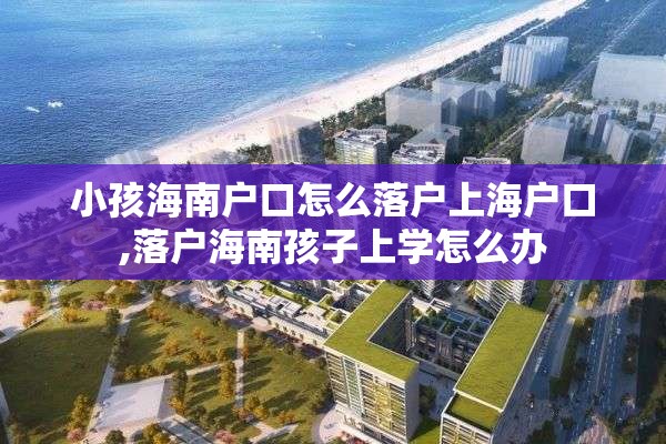 小孩海南户口怎么落户上海户口,落户海南孩子上学怎么办