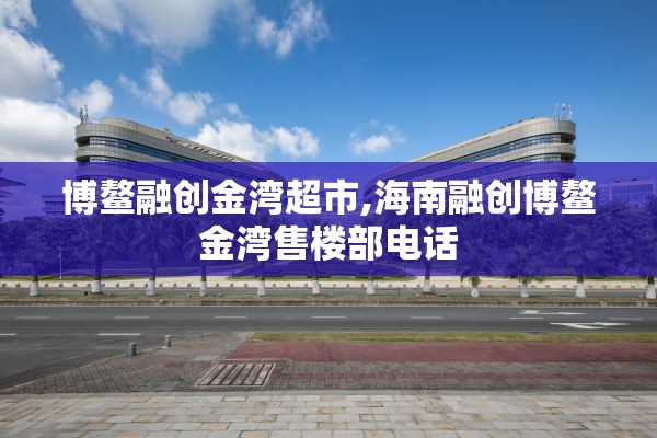 博鳌融创金湾超市,海南融创博鳌金湾售楼部电话