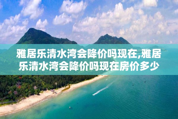 雅居乐清水湾会降价吗现在,雅居乐清水湾会降价吗现在房价多少