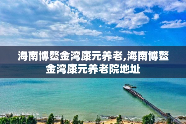 海南博鳌金湾康元养老,海南博鳌金湾康元养老院地址