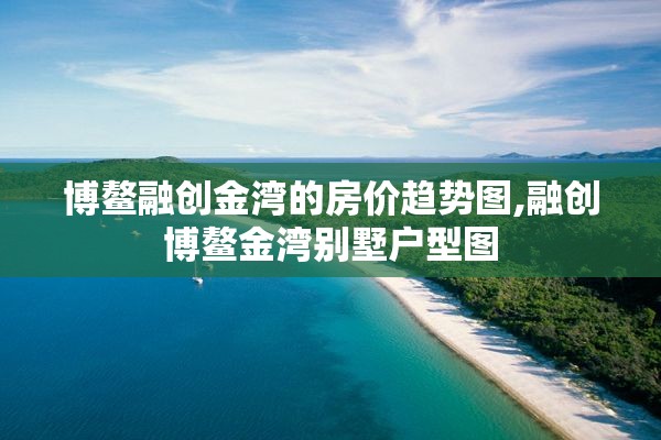 博鳌融创金湾的房价趋势图,融创博鳌金湾别墅户型图