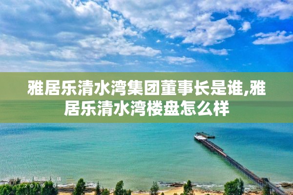 雅居乐清水湾集团董事长是谁,雅居乐清水湾楼盘怎么样