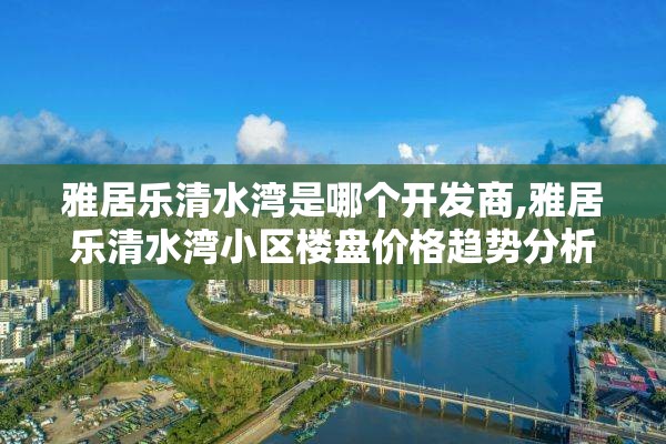 雅居乐清水湾是哪个开发商,雅居乐清水湾小区楼盘价格趋势分析