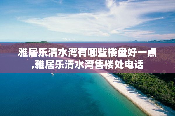 雅居乐清水湾有哪些楼盘好一点,雅居乐清水湾售楼处电话