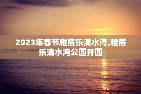 2023年春节雅居乐清水湾,雅居乐清水湾公园开园