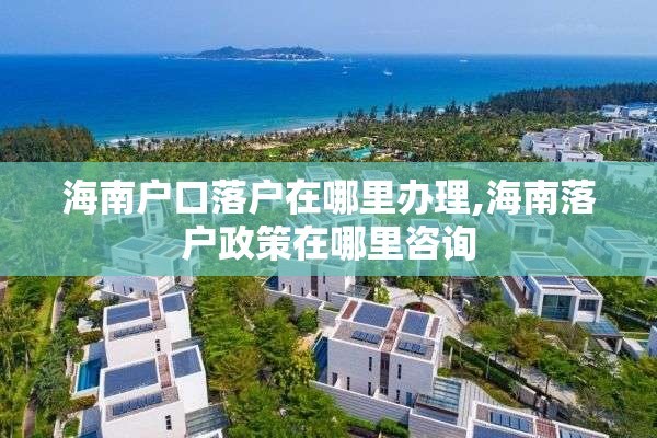 海南户口落户在哪里办理,海南落户政策在哪里咨询