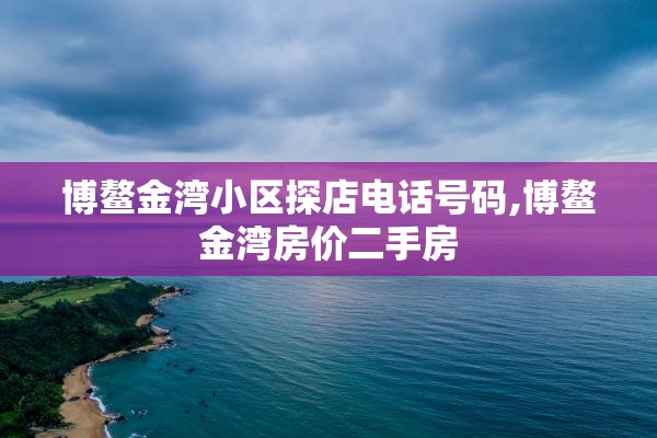 博鳌金湾小区探店电话号码,博鳌金湾房价二手房