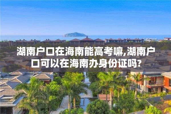 湖南户口在海南能高考嘛,湖南户口可以在海南办身份证吗?