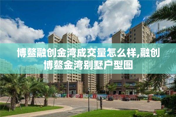 博鳌融创金湾成交量怎么样,融创博鳌金湾别墅户型图