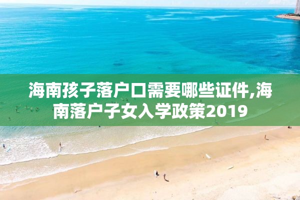 海南孩子落户口需要哪些证件,海南落户子女入学政策2019