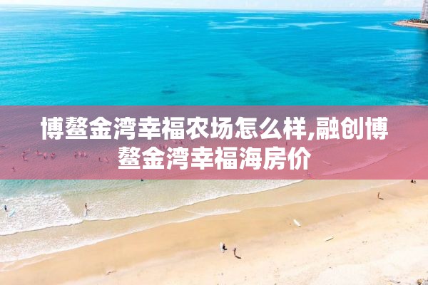 博鳌金湾幸福农场怎么样,融创博鳌金湾幸福海房价