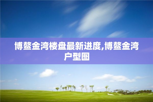 博鳌金湾楼盘最新进度,博鳌金湾户型图