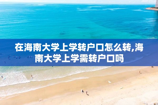 在海南大学上学转户口怎么转,海南大学上学需转户口吗