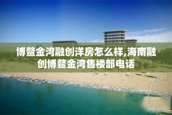 博鳌金湾融创洋房怎么样,海南融创博鳌金湾售楼部电话