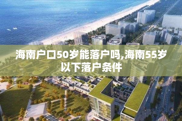 海南户口50岁能落户吗,海南55岁以下落户条件