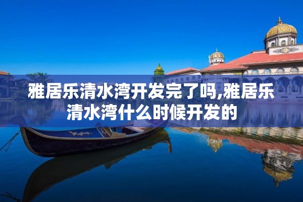 雅居乐清水湾开发完了吗,雅居乐清水湾什么时候开发的