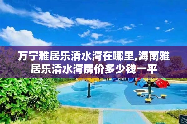 万宁雅居乐清水湾在哪里,海南雅居乐清水湾房价多少钱一平