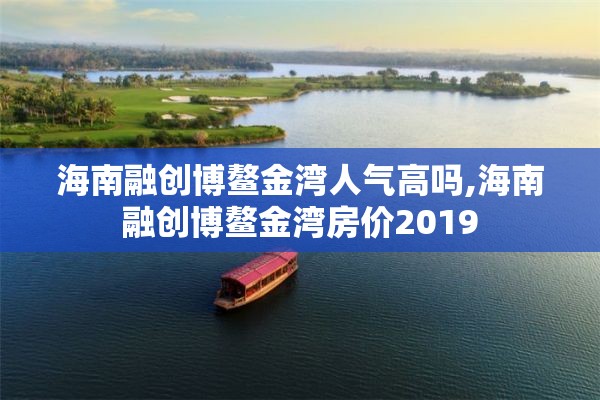 海南融创博鳌金湾人气高吗,海南融创博鳌金湾房价2019