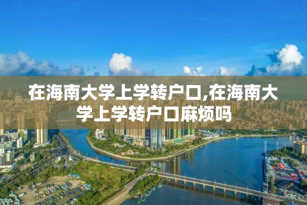 在海南大学上学转户口,在海南大学上学转户口麻烦吗