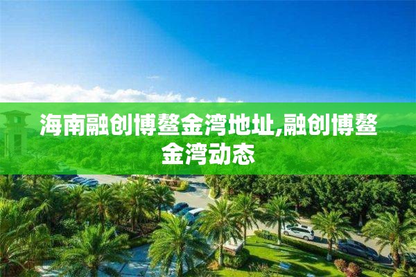 海南融创博鳌金湾地址,融创博鳌金湾动态