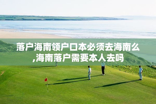 落户海南领户口本必须去海南么,海南落户需要本人去吗