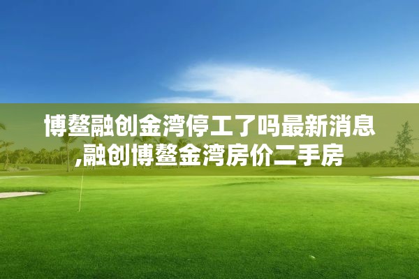 博鳌融创金湾停工了吗最新消息,融创博鳌金湾房价二手房