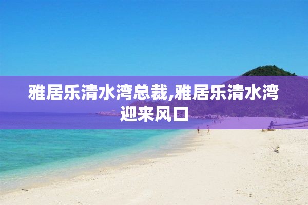 雅居乐清水湾总裁,雅居乐清水湾迎来风口