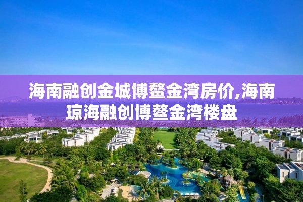 海南融创金城博鳌金湾房价,海南琼海融创博鳌金湾楼盘