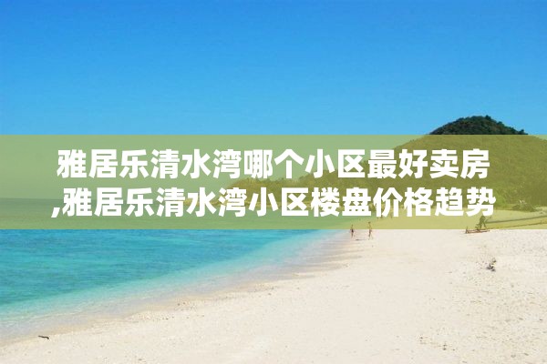 雅居乐清水湾哪个小区最好卖房,雅居乐清水湾小区楼盘价格趋势分析