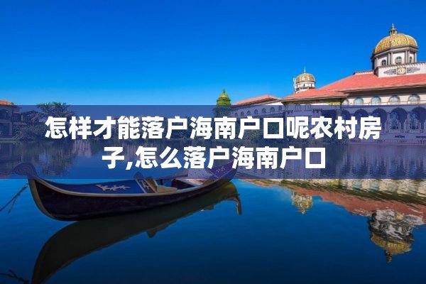 怎样才能落户海南户口呢农村房子,怎么落户海南户口