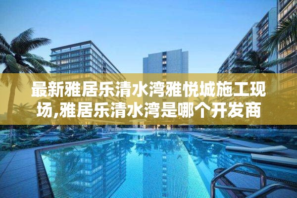 最新雅居乐清水湾雅悦城施工现场,雅居乐清水湾是哪个开发商