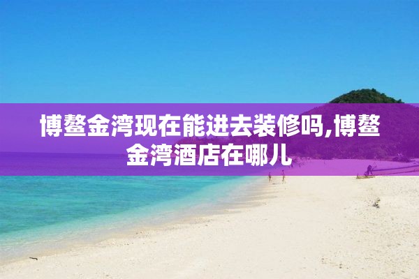 博鳌金湾现在能进去装修吗,博鳌金湾酒店在哪儿