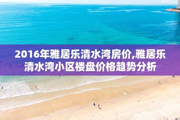 2016年雅居乐清水湾房价,雅居乐清水湾小区楼盘价格趋势分析