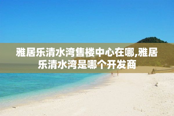 雅居乐清水湾售楼中心在哪,雅居乐清水湾是哪个开发商