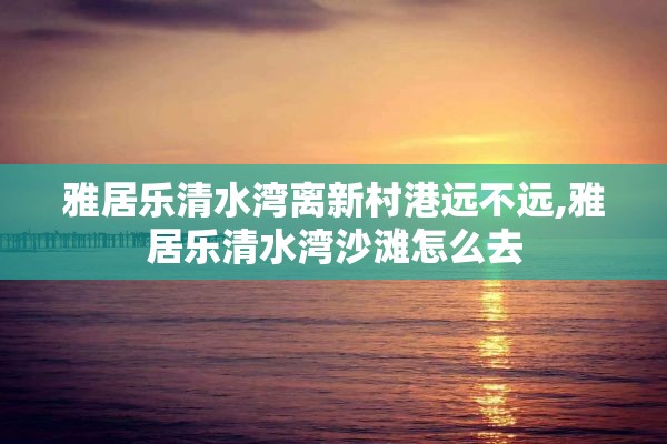 雅居乐清水湾离新村港远不远,雅居乐清水湾沙滩怎么去