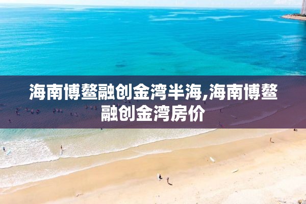 海南博鳌融创金湾半海,海南博鳌融创金湾房价