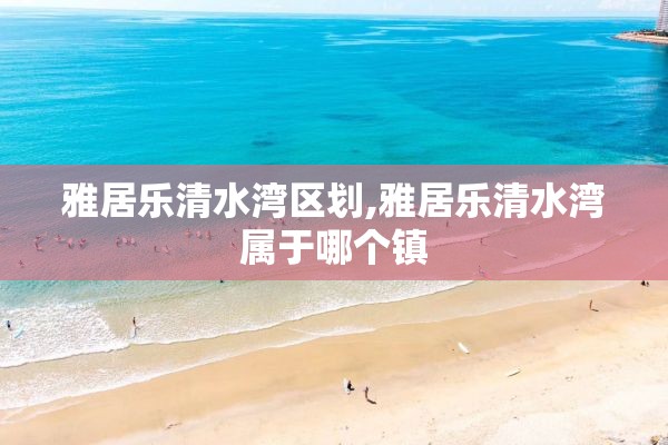 雅居乐清水湾区划,雅居乐清水湾属于哪个镇