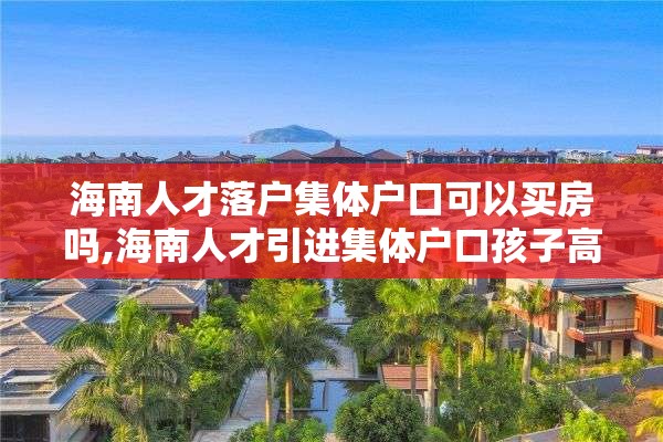 海南人才落户集体户口可以买房吗,海南人才引进集体户口孩子高考