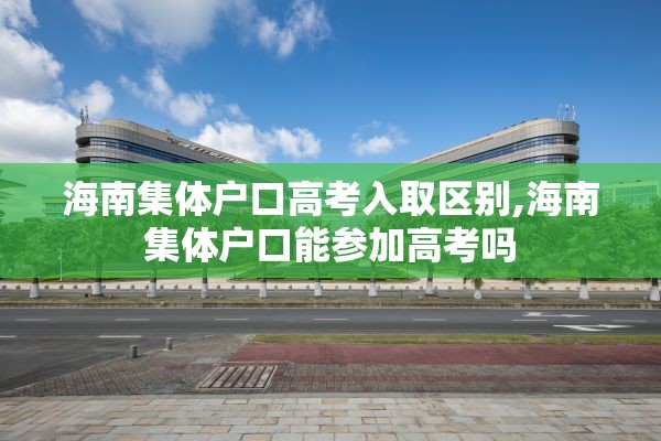 海南集体户口高考入取区别,海南集体户口能参加高考吗